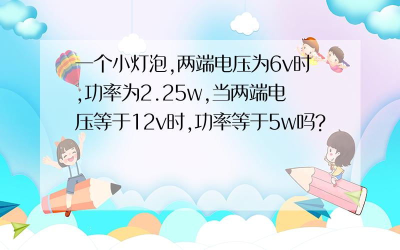 一个小灯泡,两端电压为6v时,功率为2.25w,当两端电压等于12v时,功率等于5w吗?