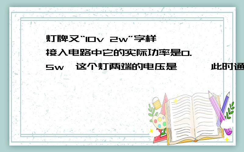 灯牌又“10v 2w”字样,接入电路中它的实际功率是0.5w,这个灯两端的电压是——,此时通过灯的电流是——