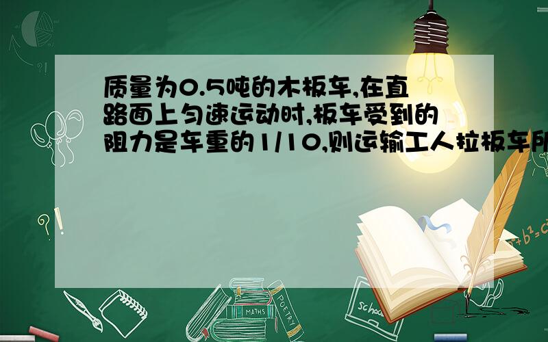 质量为0.5吨的木板车,在直路面上匀速运动时,板车受到的阻力是车重的1/10,则运输工人拉板车所用的拉力是多大