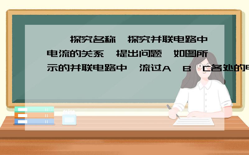 、【探究名称】探究并联电路中电流的关系【提出问题】如图所示的并联电路中,流过A、B、C各处的电流之间可能有什么关系?【设计实验与进行实验】 ⑴按图14所示连接电路；⑵把电流表分