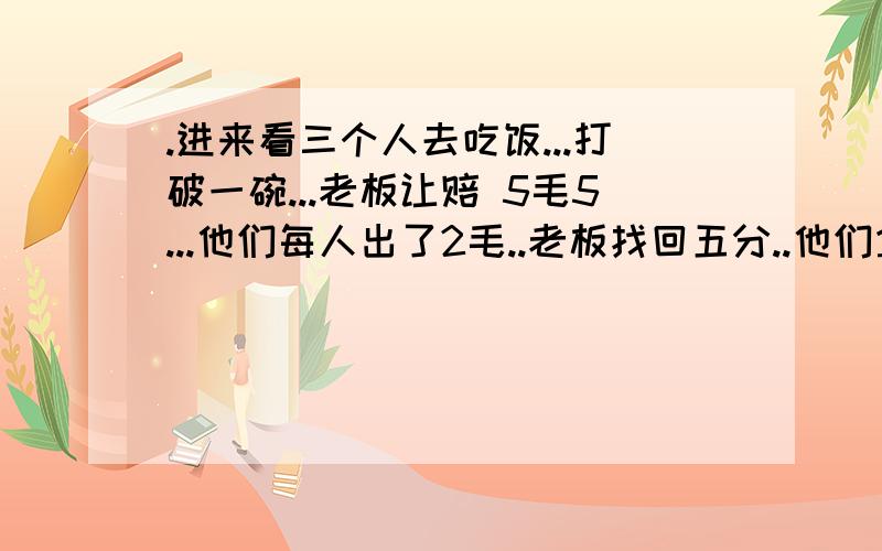 .进来看三个人去吃饭...打破一碗...老板让赔 5毛5...他们每人出了2毛..老板找回五分..他们拿到五分..每人一分...还有二分给乞丐...可他们拿到一分,还是不解...2－0.1＝1.9再*3＝5.7再+给乞丐2分