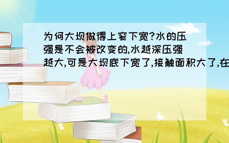 为何大坝做得上窄下宽?水的压强是不会被改变的,水越深压强越大,可是大坝底下宽了,接触面积大了,在一定的压强下受的压力就大,怎么还会起到抵御更多压强的作用呢?