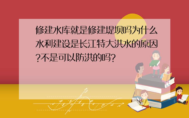 修建水库就是修建堤坝吗为什么水利建设是长江特大洪水的原因?不是可以防洪的吗?