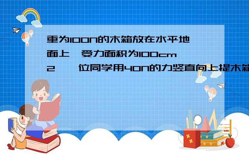 重为100N的木箱放在水平地面上,受力面积为100cm^2,一位同学用40N的力竖直向上提木箱,则木箱受到的合力为木箱对地面的压了为____?压强为______?