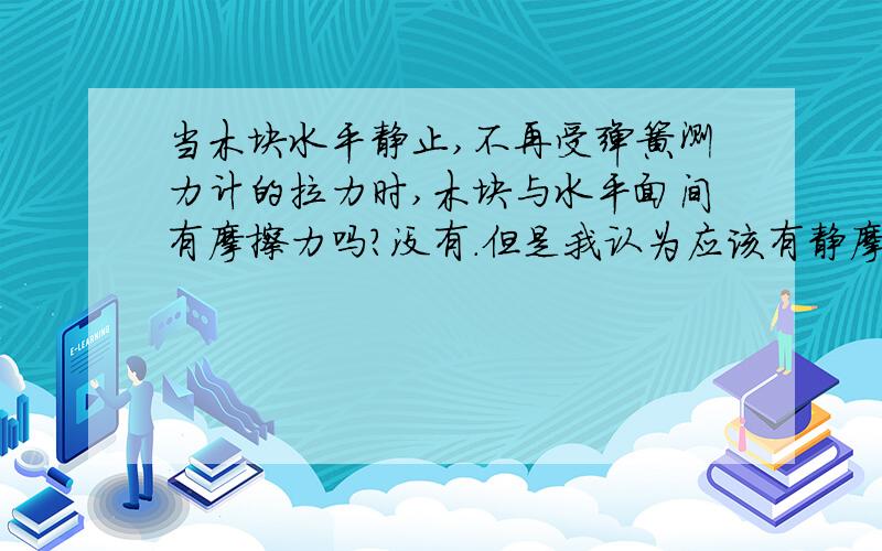 当木块水平静止,不再受弹簧测力计的拉力时,木块与水平面间有摩擦力吗?没有.但是我认为应该有静摩擦吧,求详解,