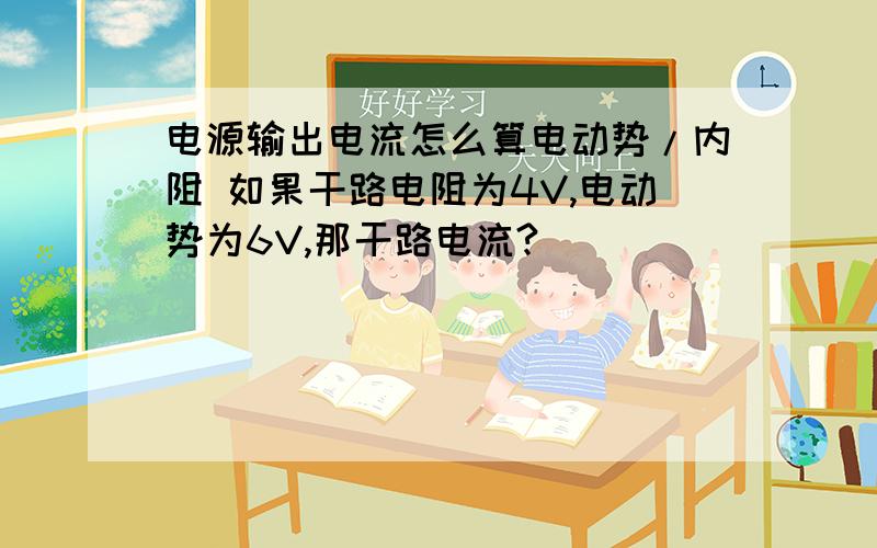 电源输出电流怎么算电动势/内阻 如果干路电阻为4V,电动势为6V,那干路电流?