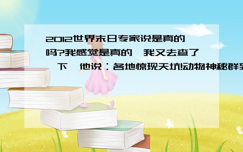 2012世界末日专家说是真的吗?我感觉是真的,我又去查了一下,他说：各地惊现天坑!动物神秘群死!女子遭绑架竟生下怪婴!惊现UFO残骸!香港街头惊现蓝光人!世界各地UFO状云!天空惊现多个太阳!