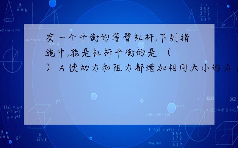 有一个平衡的等臂杠杆,下列措施中,能是杠杆平衡的是 （ ） A 使动力和阻力都增加相同大小的力 B使动力和有一个平衡的等臂杠杆,下列措施中,能是杠杆平衡的是 （ ） A 使动力和阻力都增加