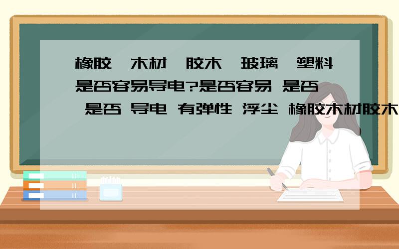 橡胶,木材,胶木,玻璃,塑料是否容易导电?是否容易 是否 是否 导电 有弹性 浮尘 橡胶木材胶木玻璃塑料