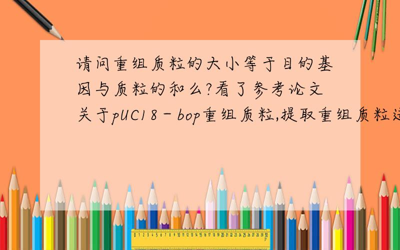 请问重组质粒的大小等于目的基因与质粒的和么?看了参考论文关于pUC18－bop重组质粒,提取重组质粒进行1％琼脂糖凝胶电泳目的条带,与标准Marker相比较分子量约为3000bp,与预计大小一致.酶切