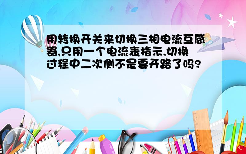 用转换开关来切换三相电流互感器,只用一个电流表指示,切换过程中二次侧不是要开路了吗?