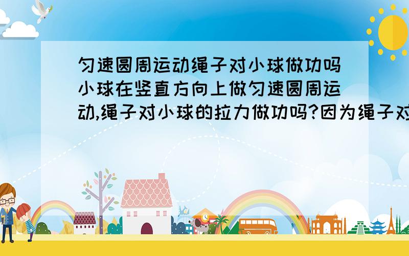 匀速圆周运动绳子对小球做功吗小球在竖直方向上做匀速圆周运动,绳子对小球的拉力做功吗?因为绳子对小球的拉力时刻和小球的运动速度是垂直的,按说 应该是不做功的.可如果不做功,那应