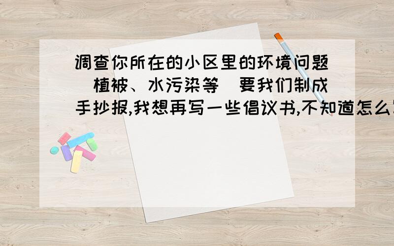 调查你所在的小区里的环境问题（植被、水污染等）要我们制成手抄报,我想再写一些倡议书,不知道怎么写,你们帮我写写吧.谢谢了!