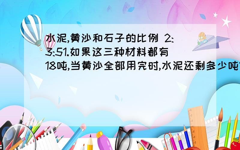 水泥,黄沙和石子的比例 2:3:51.如果这三种材料都有18吨,当黄沙全部用完时,水泥还剩多少吨?石子又增加了多少吨?