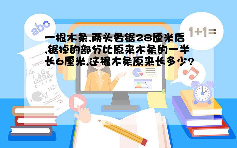 一根木条,两头各锯28厘米后,锯掉的部分比原来木条的一半长6厘米,这根木条原来长多少?