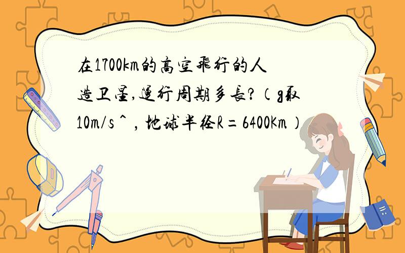 在1700km的高空飞行的人造卫星,运行周期多长?（g取10m/s＾，地球半径R=6400Km）