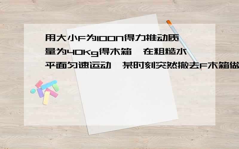 用大小F为100N得力推动质量为40Kg得木箱,在粗糙水平面匀速运动,某时刻突然撤去F木箱做匀减速直线运动,取g为10m/s²求摩擦因数?求撤去外力后木箱得加速度?