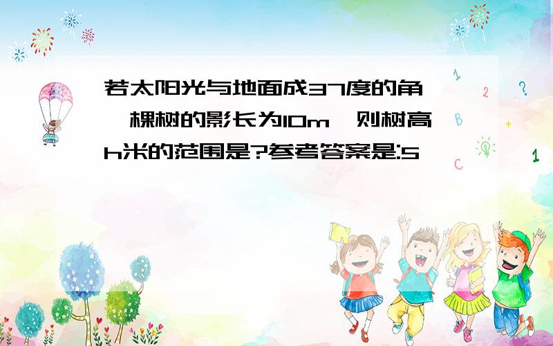 若太阳光与地面成37度的角,一棵树的影长为10m,则树高h米的范围是?参考答案是:5