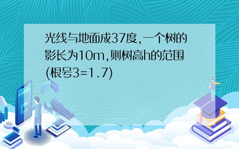 光线与地面成37度,一个树的影长为10m,则树高h的范围(根号3=1.7)