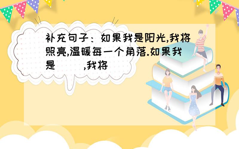 补充句子：如果我是阳光,我将照亮,温暖每一个角落.如果我是（ ）,我将（ ）