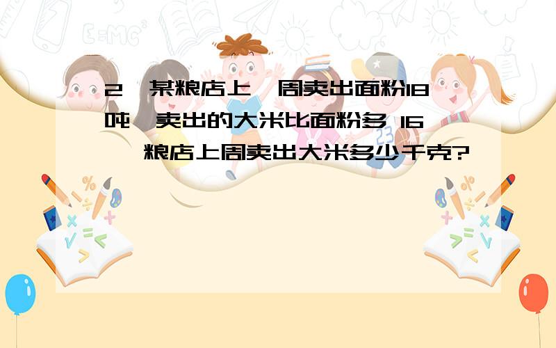 2、某粮店上一周卖出面粉18吨,卖出的大米比面粉多 16 ,粮店上周卖出大米多少千克?