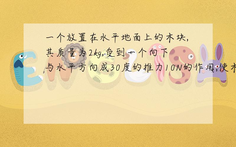 一个放置在水平地面上的木块,其质量为2kg,受到一个向下与水平方向成30度的推力10N的作用,使木块开始...一个放置在水平地面上的木块,其质量为2kg,受到一个向下与水平方向成30度的推力10N的