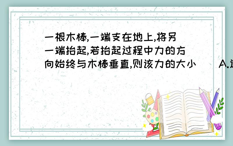 一根木棒,一端支在地上,将另一端抬起,若抬起过程中力的方向始终与木棒垂直,则该力的大小（）A.逐渐变大 B,逐渐变小 C始终不变 D无法确定