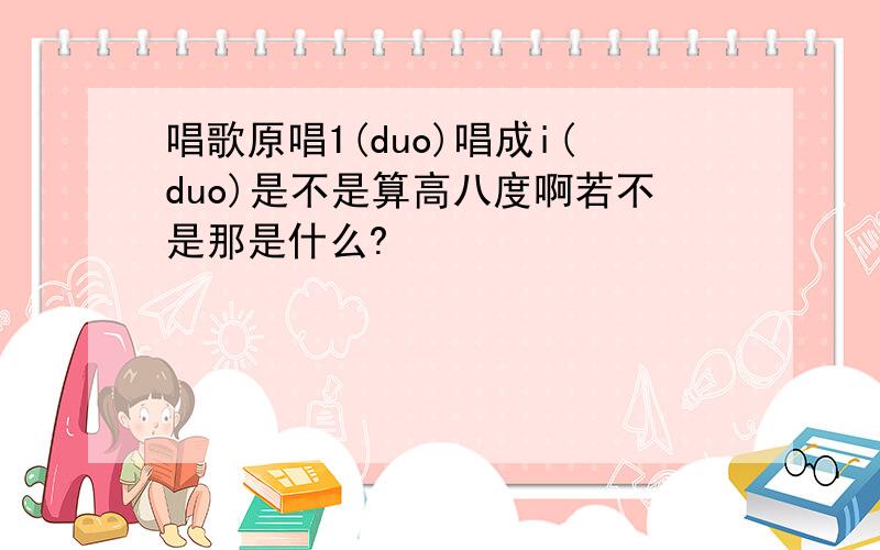 唱歌原唱1(duo)唱成i(duo)是不是算高八度啊若不是那是什么?