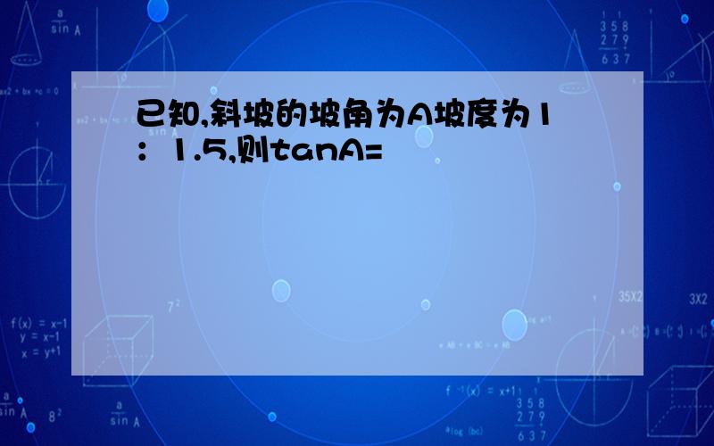 已知,斜坡的坡角为A坡度为1：1.5,则tanA=