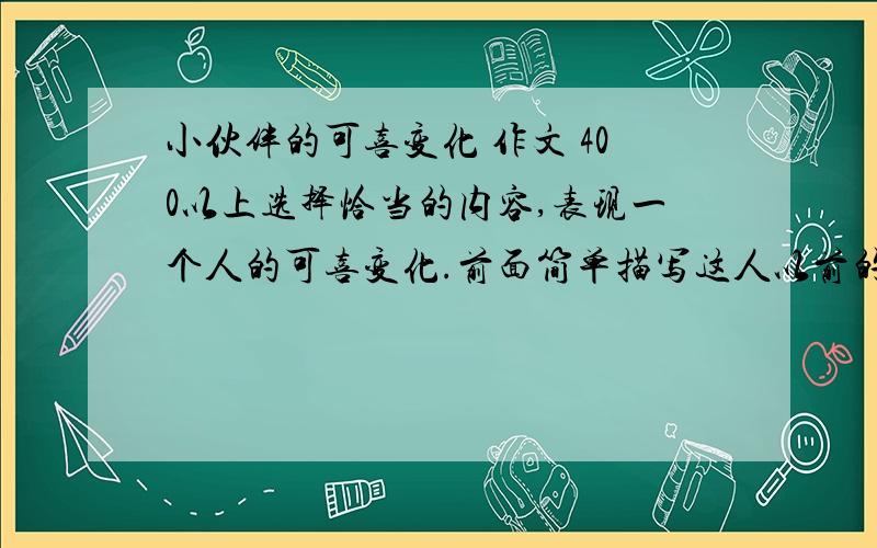 小伙伴的可喜变化 作文 400以上选择恰当的内容,表现一个人的可喜变化.前面简单描写这人以前的毛病,再细写这人变化后的故事,抓住神态、动作的描写.400字以上,2009年11月25日晚上截止.