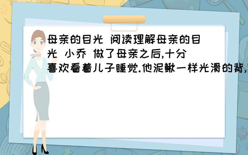 母亲的目光 阅读理解母亲的目光 小乔 做了母亲之后,十分喜欢看着儿子睡觉.他泥鳅一样光滑的背,黝黑健康的胳膊,饱满茁壮的腿,眉宇间不可言说的可爱神情……看着看着,我常常觉得,单是为