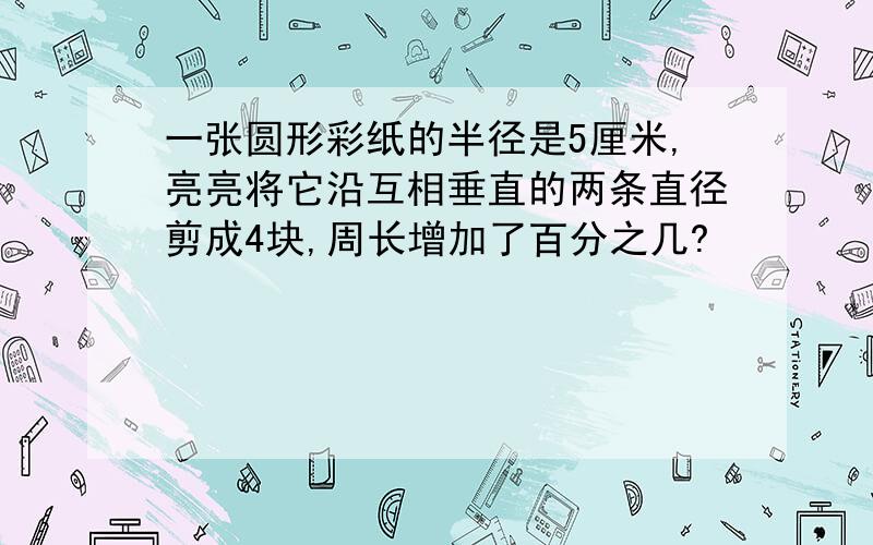 一张圆形彩纸的半径是5厘米,亮亮将它沿互相垂直的两条直径剪成4块,周长增加了百分之几?