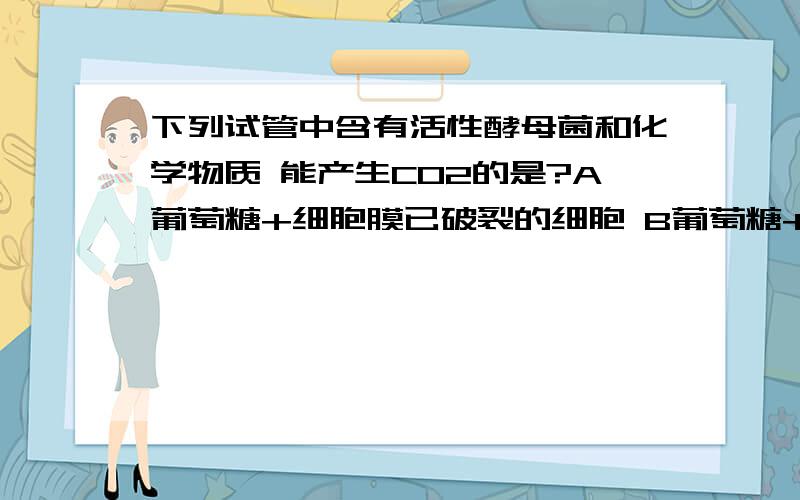 下列试管中含有活性酵母菌和化学物质 能产生CO2的是?A葡萄糖+细胞膜已破裂的细胞 B葡萄糖+线粒体C丙酮酸+线粒体 D葡萄糖+细胞质基质D为什么不对 细胞膜已破裂的细胞意在说什么