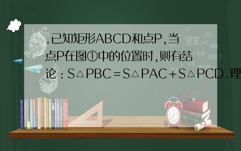.已知矩形ABCD和点P,当点P在图①中的位置时,则有结论：S△PBC＝S△PAC＋S△PCD.理由：过点P作EF⊥BC,分别交AD、BC于E、F两点.∵,S△PBC+S△PAD=1/2BC X PF+1/2AD X PE=1/2BC(PF+PE)=1/2BC X EF=1/2S矩形ABCD.又∵,S△