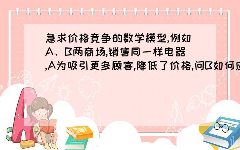 急求价格竞争的数学模型,例如A、B两商场,销售同一样电器,A为吸引更多顾客,降低了价格,问B如何应对此次价格竞争,建立数学模型.不涉及广告