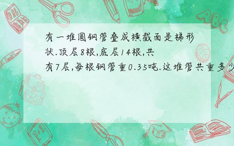 有一堆圆钢管叠成横截面是梯形状.顶层8根,底层14根,共有7层,每根钢管重0.35吨.这堆管共重多少吨 [ 祥 写,并用方程】