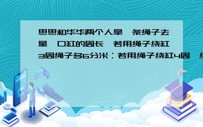 思思和华华两个人拿一条绳子去量一口缸的周长,若用绳子绕缸3周绳子多6分米；若用绳子绕缸4周,绳子又少2分米.算算这口缸的周长是多少?绳子有多长?