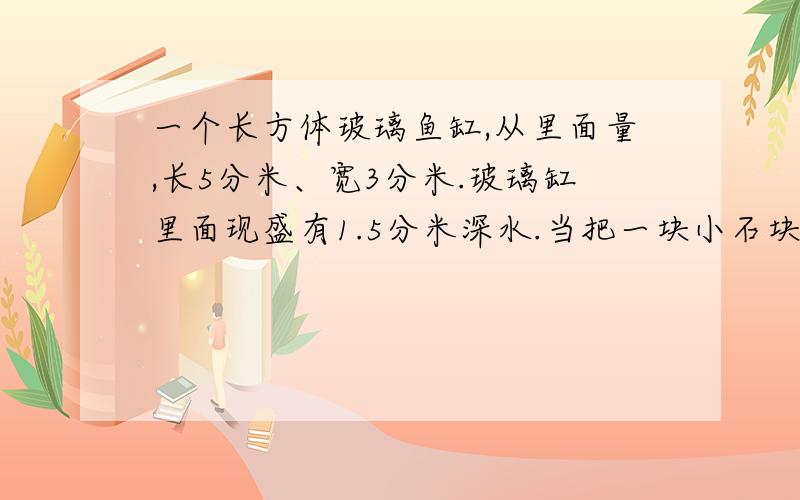 一个长方体玻璃鱼缸,从里面量,长5分米、宽3分米.玻璃缸里面现盛有1.5分米深水.当把一块小石块浸没在水中时,水的深度为2分米.小石块的体积是多少立方分米?