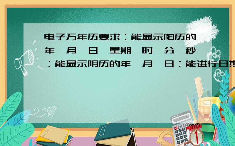 电子万年历要求：能显示阳历的年、月、日、星期、时、分、秒；能显示阴历的年、月、日；能进行日期、时间的调整.能显示当前温度；有闹钟功能（至少2个）提示：可以选择DS1302时钟芯