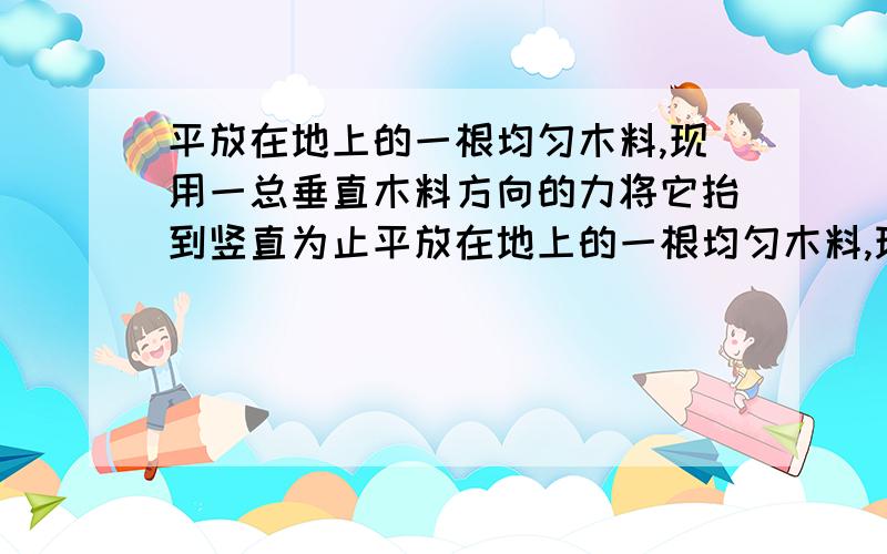 平放在地上的一根均匀木料,现用一总垂直木料方向的力将它抬到竖直为止平放在地上的一根均匀木料,现用一总垂直木料方向的力将它抬起一头到竖直为止,则至少要做多少功