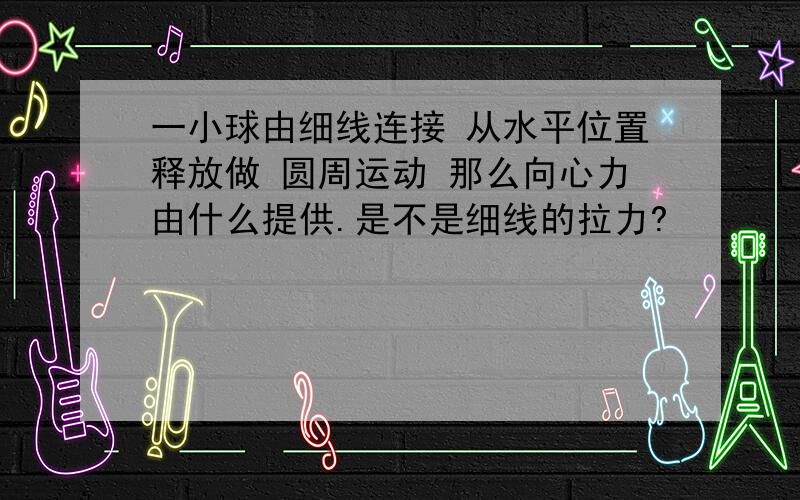 一小球由细线连接 从水平位置释放做 圆周运动 那么向心力由什么提供.是不是细线的拉力?