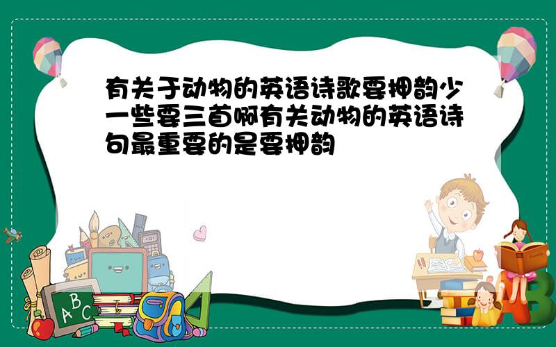 有关于动物的英语诗歌要押韵少一些要三首啊有关动物的英语诗句最重要的是要押韵