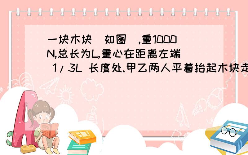 一块木块（如图）,重1000N,总长为L,重心在距离左端 1/3L 长度处.甲乙两人平着抬起木块走,这时候丙来了,从木块正中间往上用了300N的力,请问在丙来帮忙以后,甲比以前少用了多少N的力?