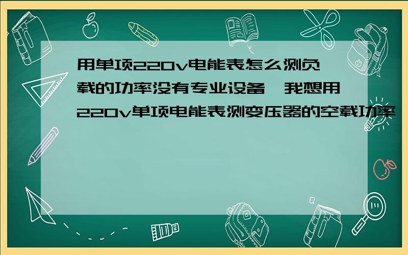 用单项220v电能表怎么测负载的功率没有专业设备,我想用220v单项电能表测变压器的空载功率,变压器接通电源后空载测得102秒表盘转一圈,又有用一个40w的灯泡测得43秒表盘转一圈,也就是说86秒