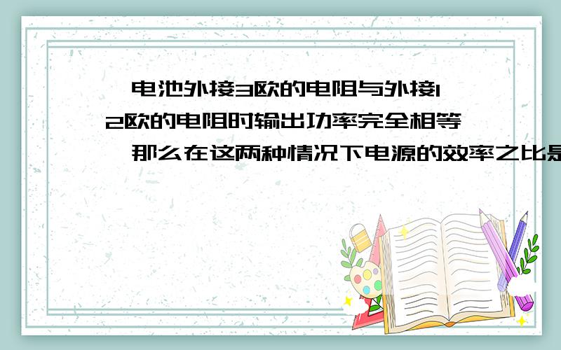 一电池外接3欧的电阻与外接12欧的电阻时输出功率完全相等,那么在这两种情况下电源的效率之比是