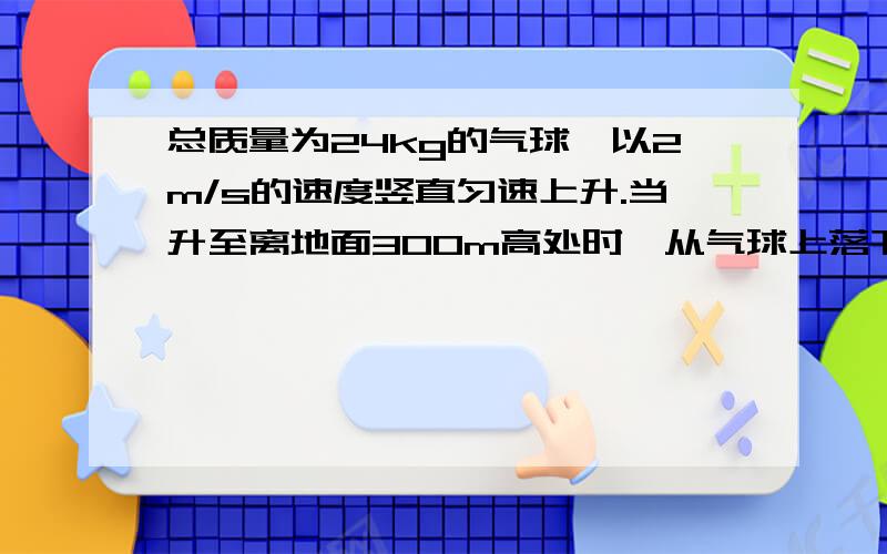 总质量为24kg的气球,以2m/s的速度竖直匀速上升.当升至离地面300m高处时,从气球上落下一个（接下）质量为4kg,体积很小可以看做质点的物体.试求物体脱离气球5s后气球距地面的高度.（答完给