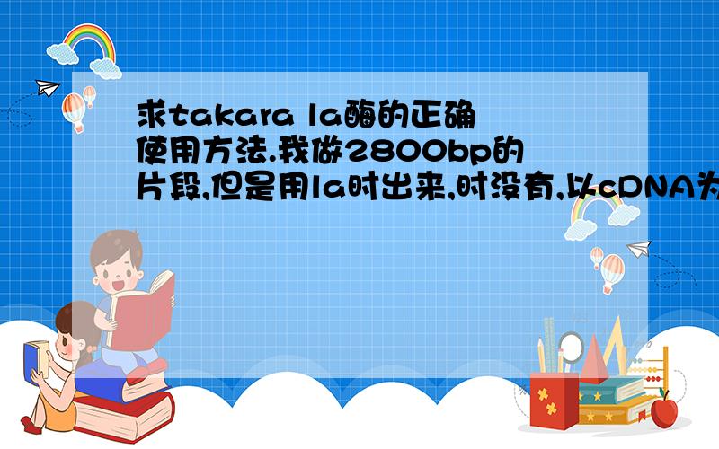 求takara la酶的正确使用方法.我做2800bp的片段,但是用la时出来,时没有,以cDNA为模板,浓度为1000ng/ul左右,酶需要多少,对应多少的体系.20ul和50ul的各如何?求高手指教,说明书上的似乎不合适……