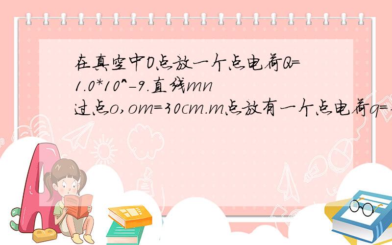 在真空中O点放一个点电荷Q=1.0*10^-9.直线mn过点o,om=30cm.m点放有一个点电荷q=-1.0*10^-10比较在m点和n点的场强大小（请详细,