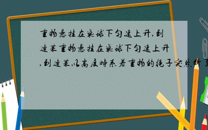 重物悬挂在气球下匀速上升,到达某重物悬挂在气球下匀速上升,到达某以高度时系着重物的绳子突然断了重物悬挂在气球下匀速上升,到达某以高度时系着重物的绳子突然断了,则绳子断后重物