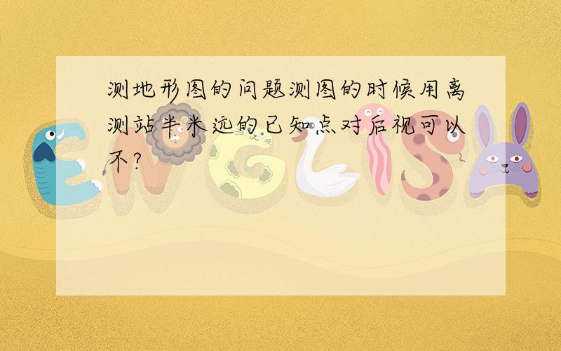 测地形图的问题测图的时候用离测站半米远的已知点对后视可以不?